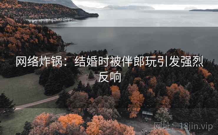 网络炸锅：结婚时被伴郎玩引发强烈反响  第2张