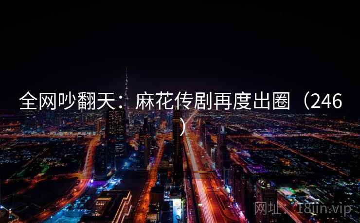 全网吵翻天：麻花传剧再度出圈（246 ）