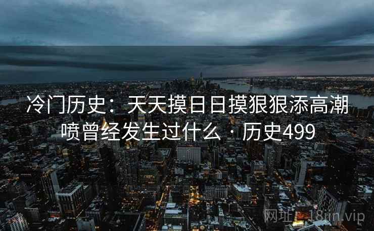 冷门历史：天天摸日日摸狠狠添高潮喷曾经发生过什么 · 历史499