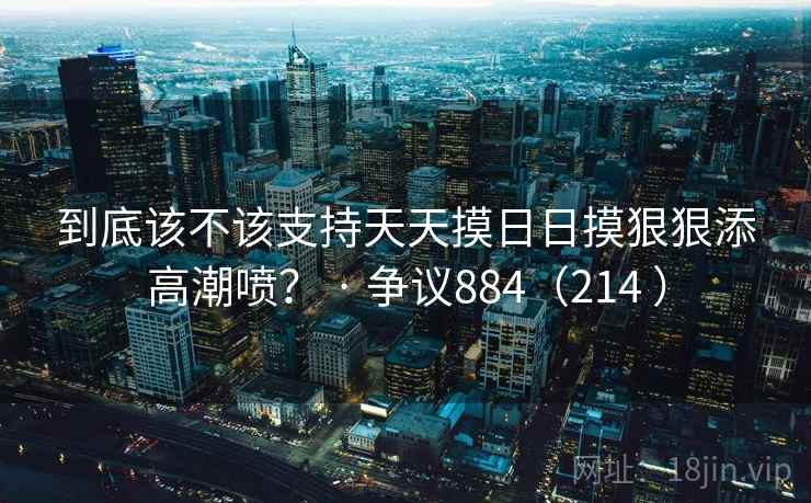 到底该不该支持天天摸日日摸狠狠添高潮喷？ · 争议884（214 ）