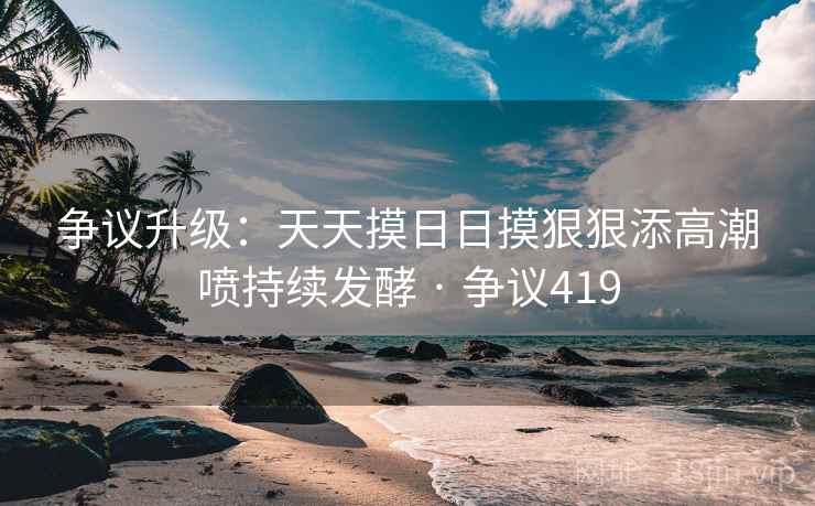 争议升级：天天摸日日摸狠狠添高潮喷持续发酵 · 争议419  第2张