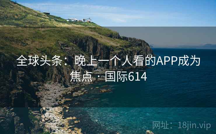 全球头条：晚上一个人看的APP成为焦点 · 国际614
